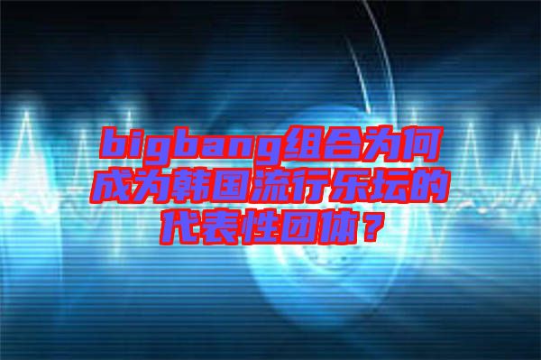 bigbang组合为何成为韩国流行乐坛的代表性团体？