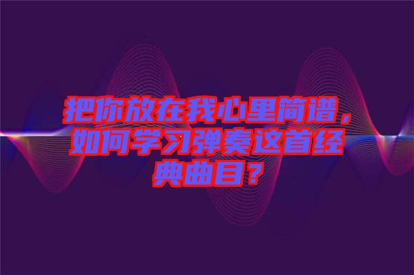 把你放在我心里简谱，如何学习弹奏这首经典曲目？