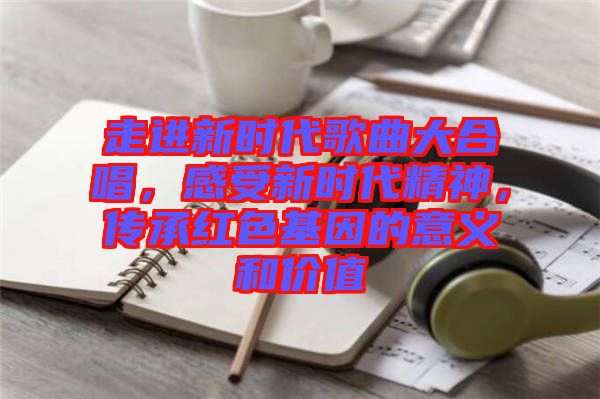 走进新时代歌曲大合唱，感受新时代精神，传承红色基因的意义和价值