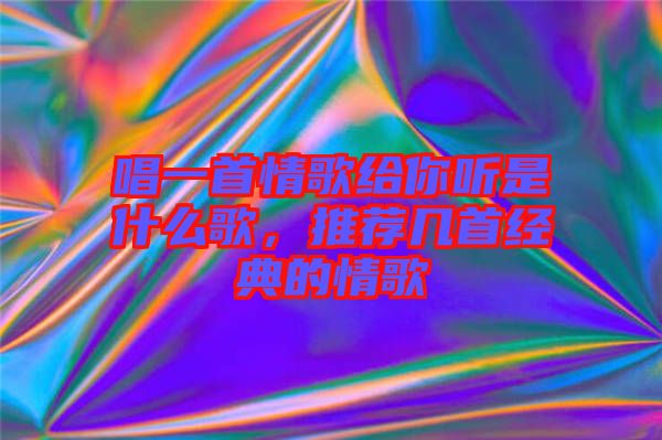 唱一首情歌给你听是什么歌，推荐几首经典的情歌