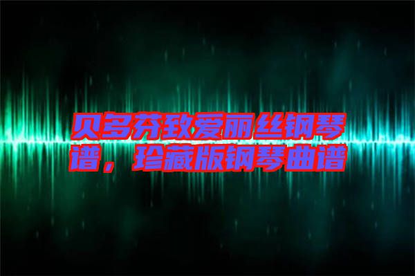 贝多芬致爱丽丝钢琴谱，珍藏版钢琴曲谱