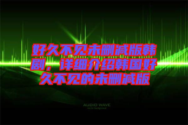 好久不见未删减版韩剧，详细介绍韩国好久不见的未删减版