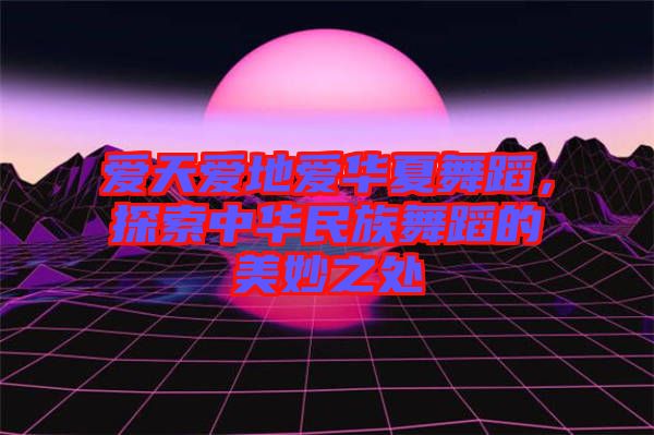 爱天爱地爱华夏舞蹈，探索中华民族舞蹈的美妙之处