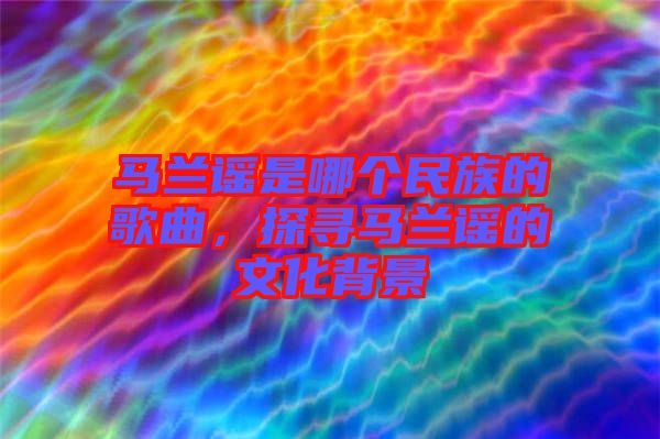 马兰谣是哪个民族的歌曲，探寻马兰谣的文化背景