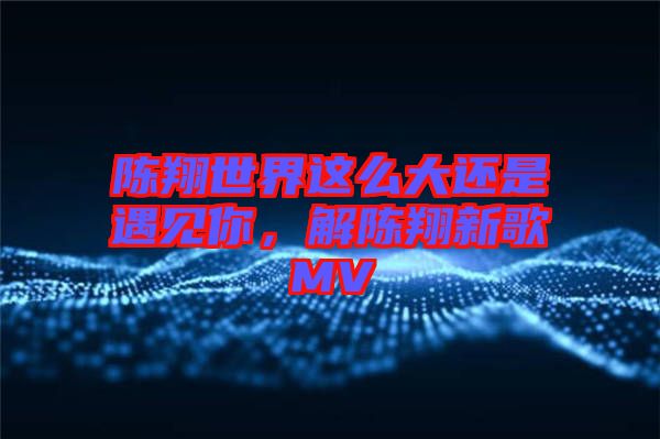 陈翔世界这么大还是遇见你，解陈翔新歌MV