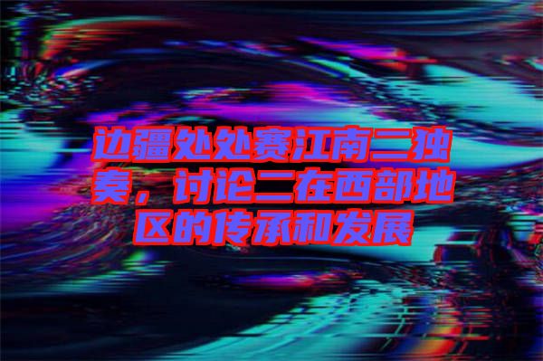 边疆处处赛江南二独奏，讨论二在西部地区的传承和发展