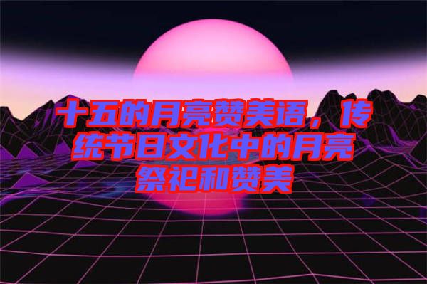 十五的月亮赞美语，传统节日文化中的月亮祭祀和赞美