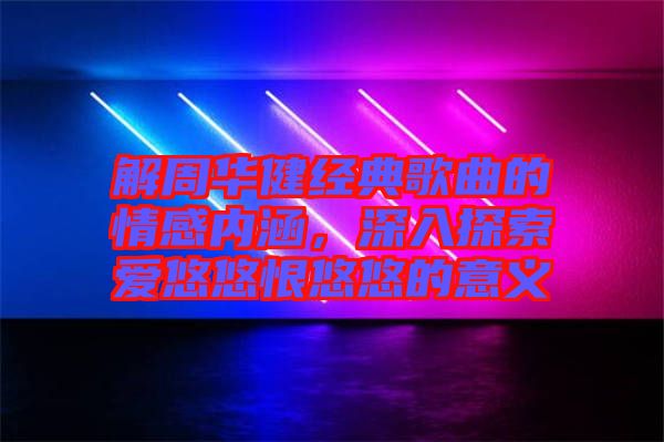 解周华健经典歌曲的情感内涵，深入探索爱悠悠恨悠悠的意义