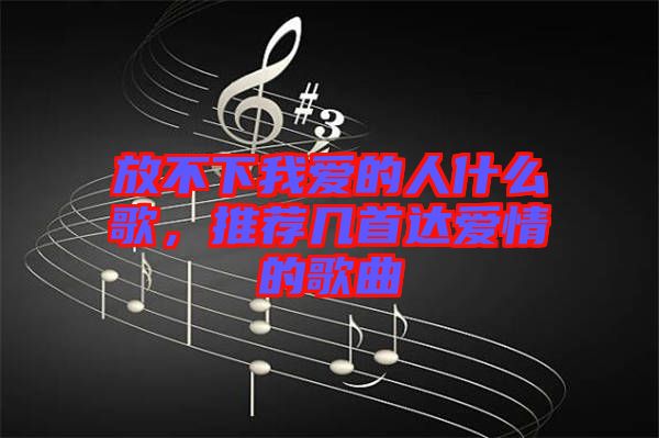 放不下我爱的人什么歌，推荐几首达爱情的歌曲