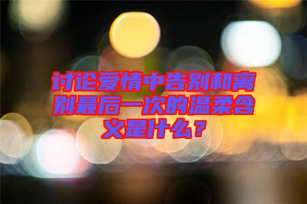 讨论爱情中告别和离别最后一次的温柔含义是什么？