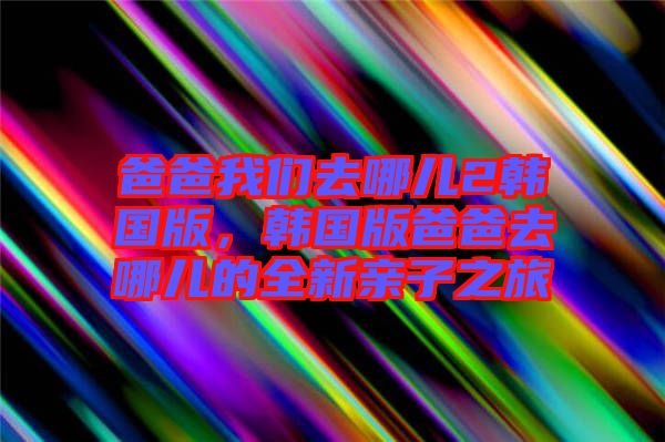 爸爸我们去哪儿2韩国版，韩国版爸爸去哪儿的全新亲子之旅