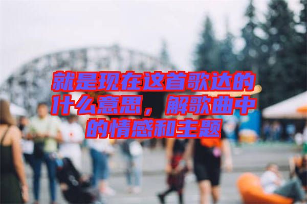 就是现在这首歌达的什么意思，解歌曲中的情感和主题