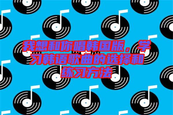 我想和你唱韩国版，学习韩语歌曲的选择和练习方法