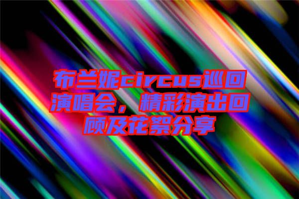 布兰妮circus巡回演唱会，精彩演出回顾及花絮分享