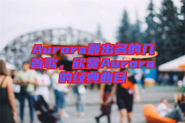 Aurora最出名的几首歌，欣赏Aurora的经典曲目