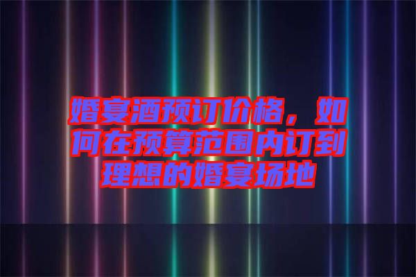 婚宴酒预订价格，如何在预算范围内订到理想的婚宴场地