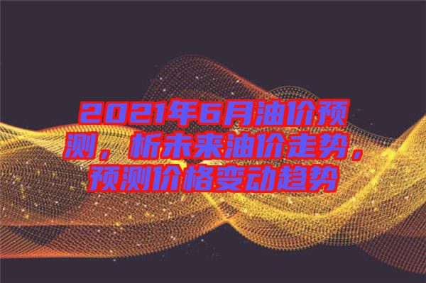 2021年6月油价预测，析未来油价走势，预测价格变动趋势