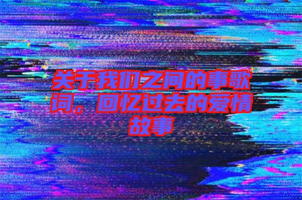 关于我们之间的事歌词，回忆过去的爱情故事