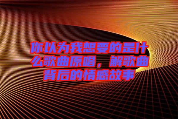 你以为我想要的是什么歌曲原唱，解歌曲背后的情感故事