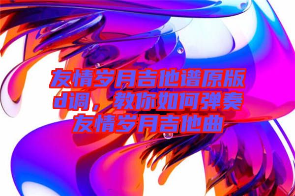 友情岁月吉他谱原版d调，教你如何弹奏友情岁月吉他曲