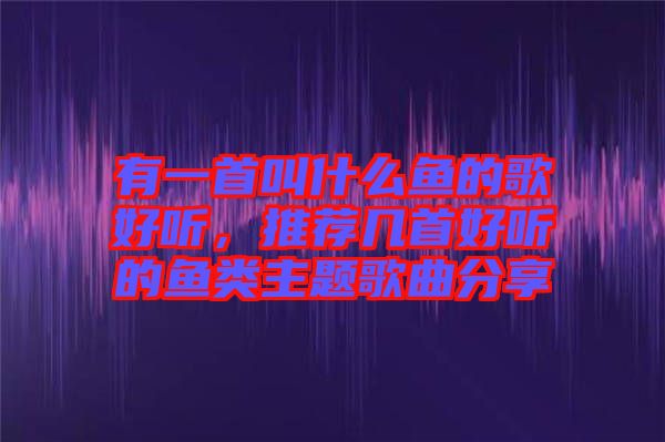 有一首叫什么鱼的歌好听，推荐几首好听的鱼类主题歌曲分享