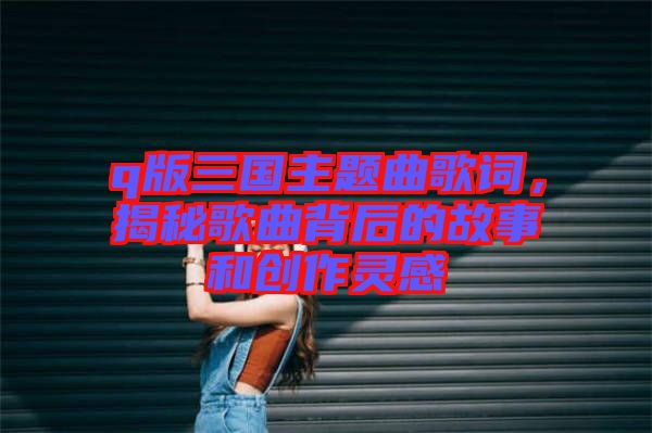 q版三国主题曲歌词，揭秘歌曲背后的故事和创作灵感