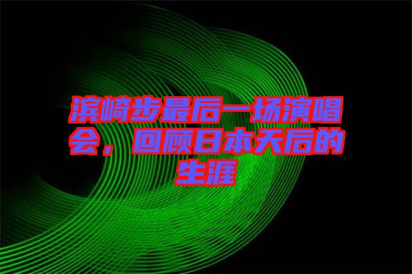 滨崎步最后一场演唱会，回顾日本天后的生涯