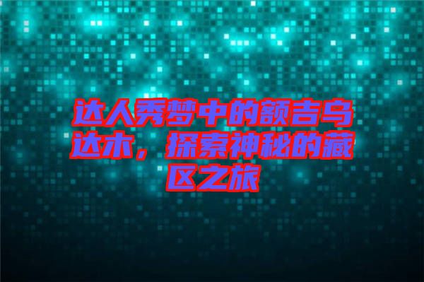 达人秀梦中的额吉乌达木，探索神秘的藏区之旅