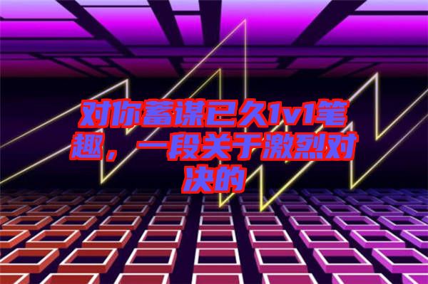 对你蓄谋已久1v1笔趣，一段关于激烈对决的