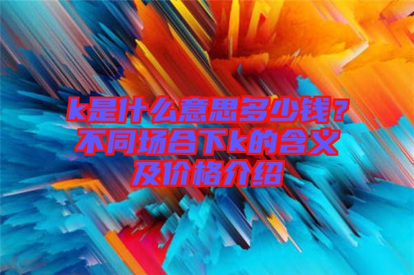 k是什么意思多少钱？不同场合下k的含义及价格介绍