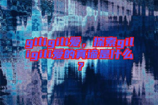 giligili爱，探索giligili爱的真谛是什么？