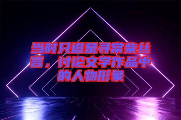 当时只道是寻常柴丝言，讨论文学作品中的人物形象