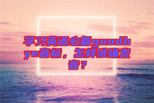 学习英语必备goodbye音标，怎样准确发音？