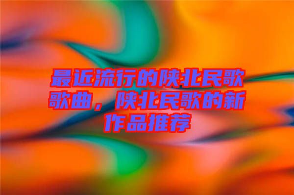 最近流行的陕北民歌歌曲，陕北民歌的新作品推荐