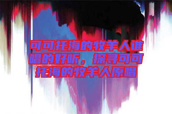 可可托海的牧羊人谁唱的好听，探寻可可托海的牧羊人原唱