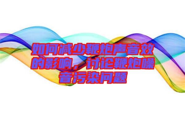 如何减少鞭炮声音效的影响，讨论鞭炮噪音污染问题