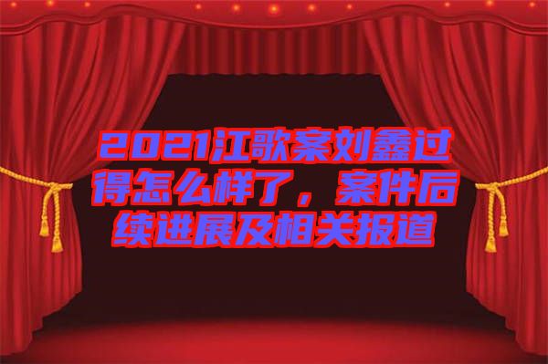 2021江歌案刘鑫过得怎么样了，案件后续进展及相关报道