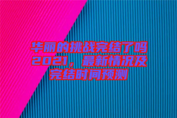 华丽的挑战完结了吗2021，最新情况及完结时间预测