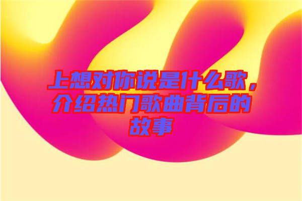上想对你说是什么歌，介绍热门歌曲背后的故事