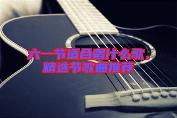 六一节适合唱什么歌，精选节歌曲推荐