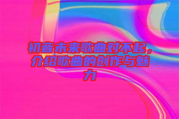 初音未来歌曲对不起，介绍歌曲的创作与魅力