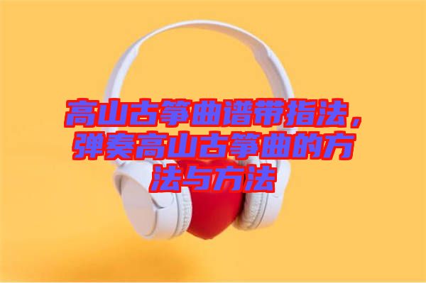 高山古筝曲谱带指法，弹奏高山古筝曲的方法与方法