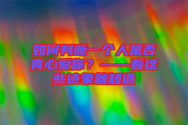 如何判断一个人是否真心爱你？——看这些迹象就知道