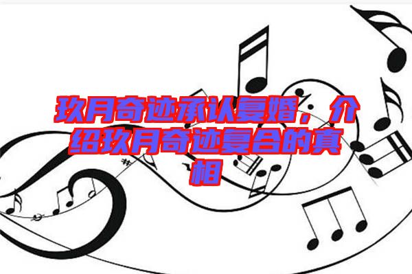 玖月奇迹承认复婚，介绍玖月奇迹复合的真相