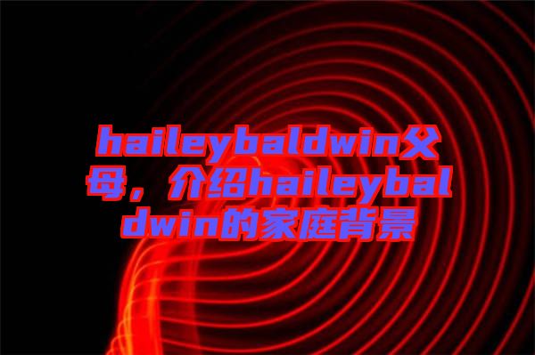 haileybaldwin父母，介绍haileybaldwin的家庭背景