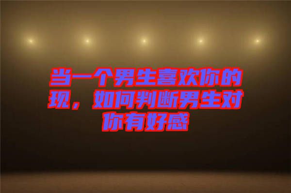 当一个男生喜欢你的现，如何判断男生对你有好感