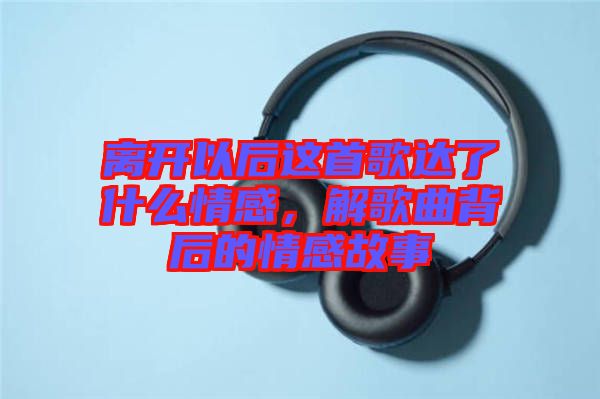 离开以后这首歌达了什么情感，解歌曲背后的情感故事