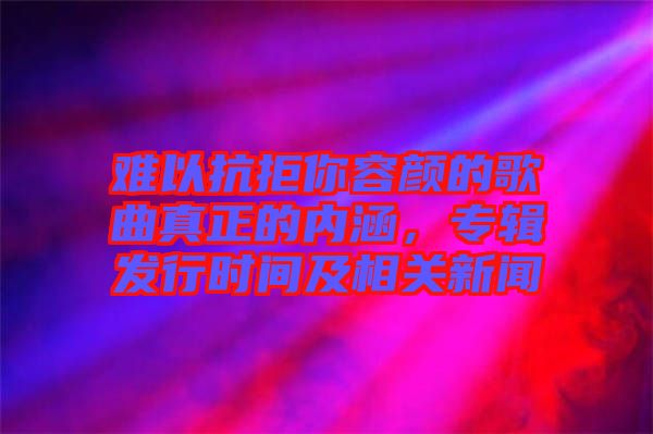 难以抗拒你容颜的歌曲真正的内涵，专辑发行时间及相关新闻