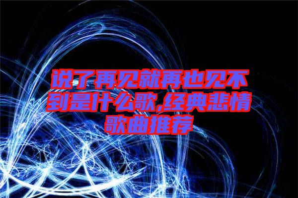 说了再见就再也见不到是什么歌,经典悲情歌曲推荐