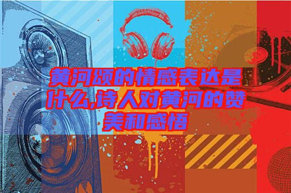 黄河颂的情感表达是什么,诗人对黄河的赞美和感悟